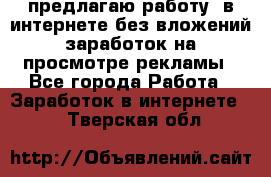 предлагаю работу  в интернете без вложений,заработок на просмотре рекламы - Все города Работа » Заработок в интернете   . Тверская обл.
